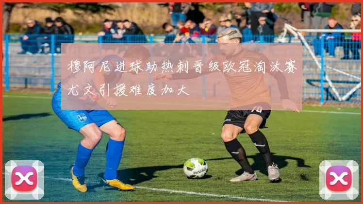穆阿尼进球助热刺晋级欧冠淘汰赛尤文引援难度加大