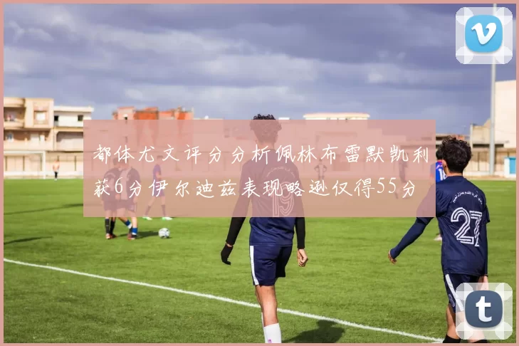都体尤文评分分析佩林布雷默凯利获6分伊尔迪兹表现略逊仅得55分