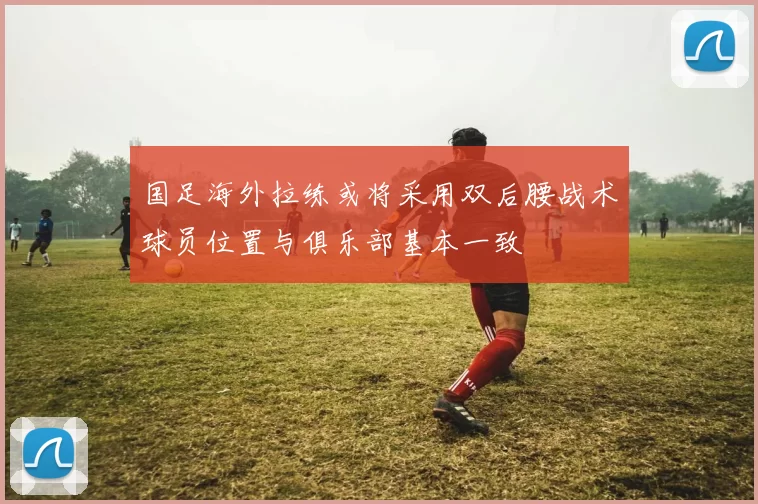 国足海外拉练或将采用双后腰战术球员位置与俱乐部基本一致