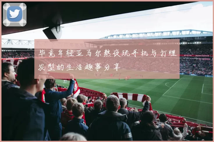 毕竟年轻亚马尔熬夜玩手机与打理发型的生活趣事分享