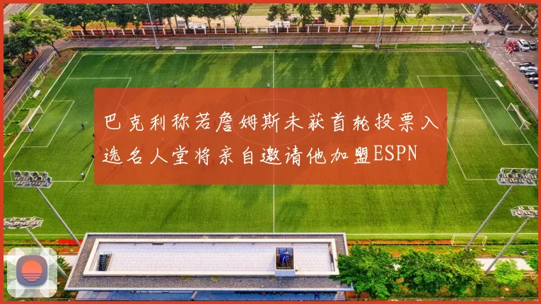 巴克利称若詹姆斯未获首轮投票入选名人堂将亲自邀请他加盟ESPN
