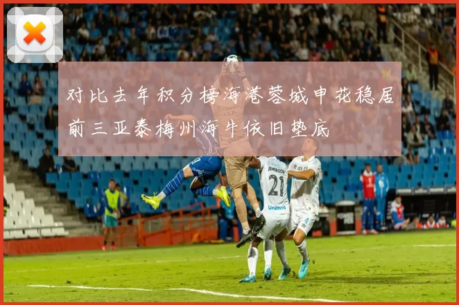 对比去年积分榜海港蓉城申花稳居前三亚泰梅州海牛依旧垫底